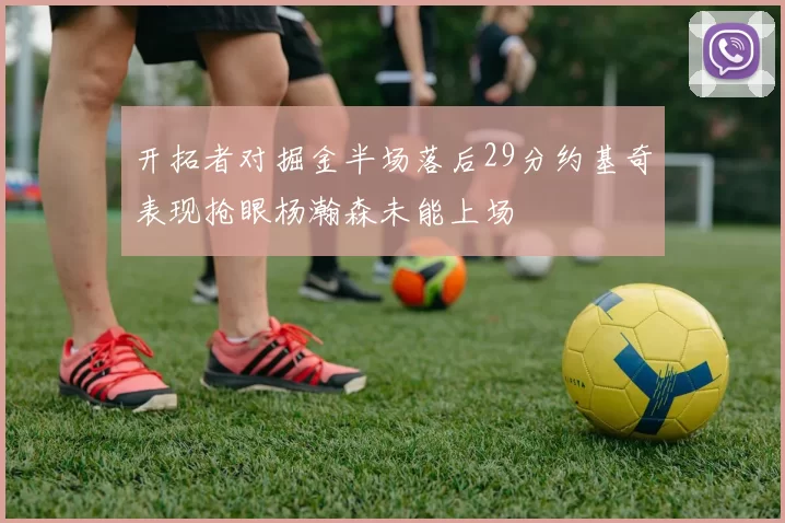开拓者对掘金半场落后29分约基奇表现抢眼杨瀚森未能上场