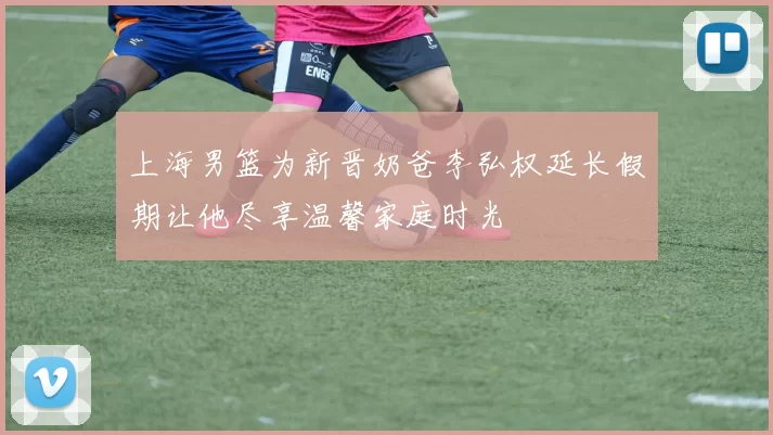 上海男篮为新晋奶爸李弘权延长假期让他尽享温馨家庭时光