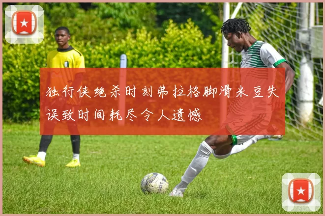 独行侠绝杀时刻弗拉格脚滑米豆失误致时间耗尽令人遗憾