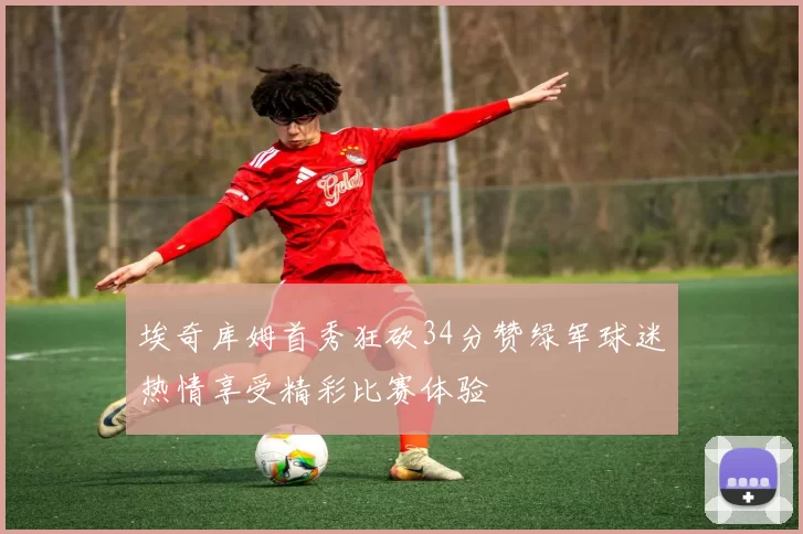埃奇库姆首秀狂砍34分赞绿军球迷热情享受精彩比赛体验