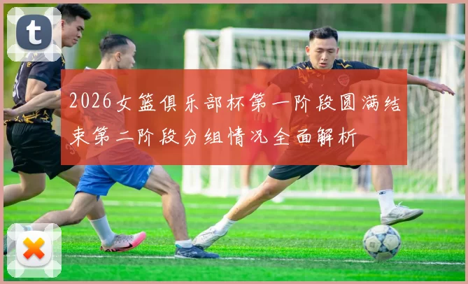 2026女篮俱乐部杯第一阶段圆满结束第二阶段分组情况全面解析