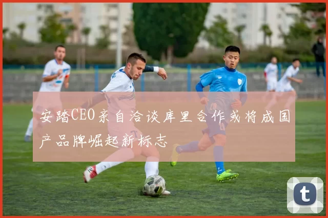 安踏CEO亲自洽谈库里合作或将成国产品牌崛起新标志