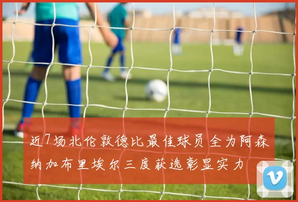 近7场北伦敦德比最佳球员全为阿森纳加布里埃尔三度获选彰显实力
