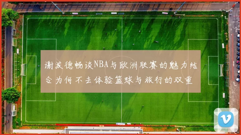 谢泼德畅谈NBA与欧洲联赛的魅力结合为何不去体验篮球与旅行的双重乐趣