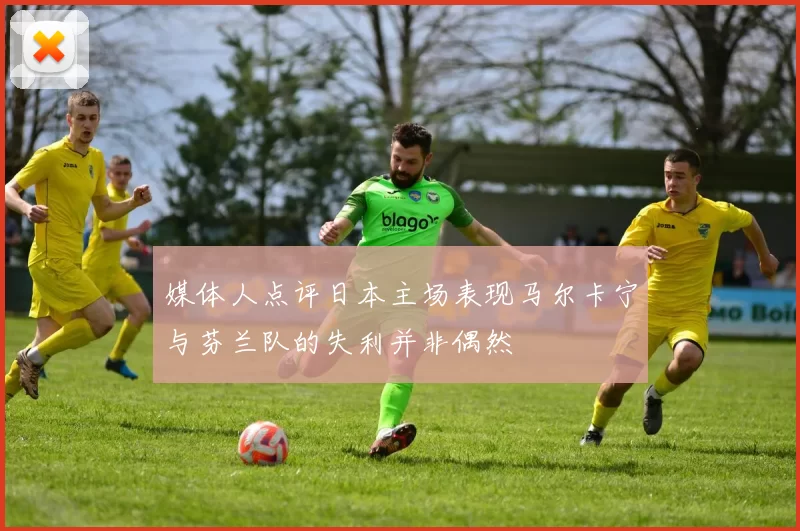媒体人点评日本主场表现马尔卡宁与芬兰队的失利并非偶然
