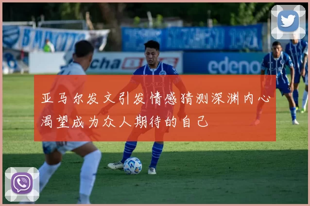 亚马尔发文引发情感猜测深渊内心渴望成为众人期待的自己