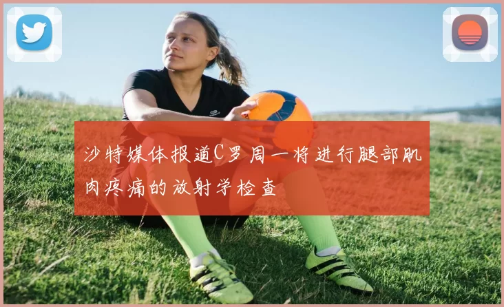 沙特媒体报道C罗周一将进行腿部肌肉疼痛的放射学检查