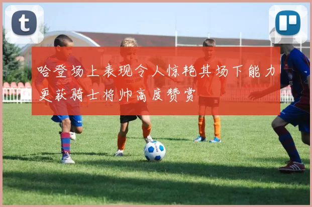 哈登场上表现令人惊艳其场下能力更获骑士将帅高度赞赏