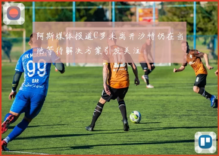 阿斯媒体报道C罗未离开沙特仍在当地等待解决方案引发关注
