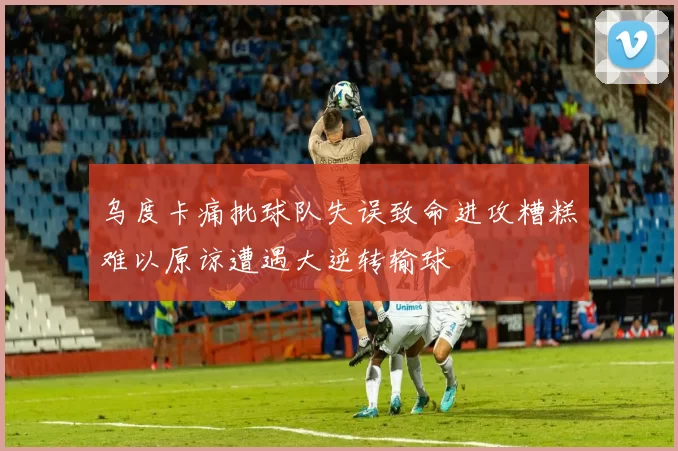 乌度卡痛批球队失误致命进攻糟糕难以原谅遭遇大逆转输球