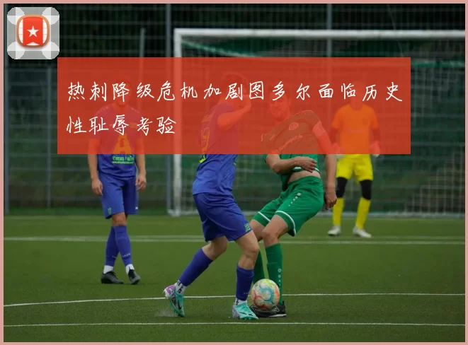 热刺降级危机加剧图多尔面临历史性耻辱考验