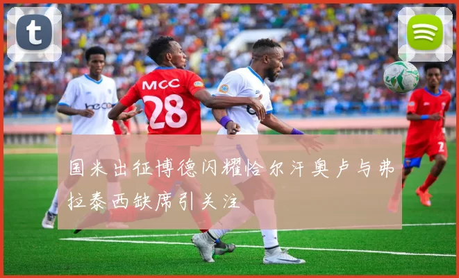 国米出征博德闪耀恰尔汗奥卢与弗拉泰西缺席引关注