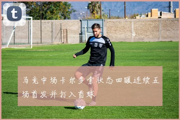马竞中场卡尔多索状态回暖连续五场首发并打入首球