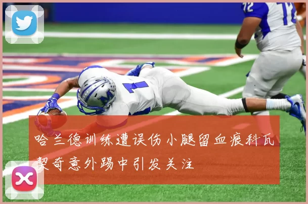 哈兰德训练遭误伤小腿留血痕科瓦契奇意外踢中引发关注