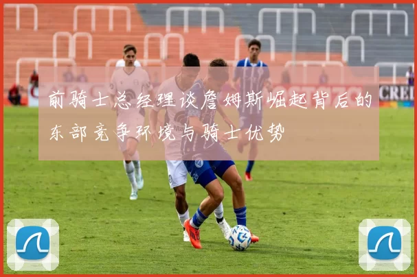 前骑士总经理谈詹姆斯崛起背后的东部竞争环境与骑士优势